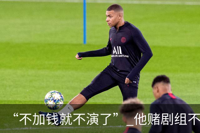 “不加钱就不演了” 他赌剧组不敢换人，结果导演真把素材全废了