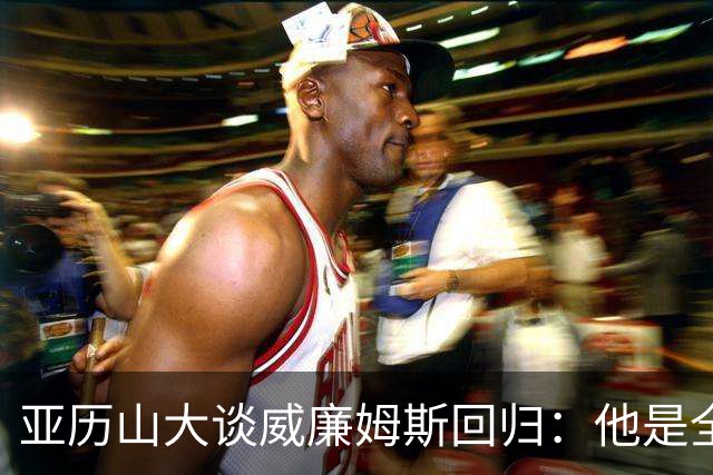 亚历山大谈威廉姆斯回归：他是全NBA级别天赋，能让全队更轻松