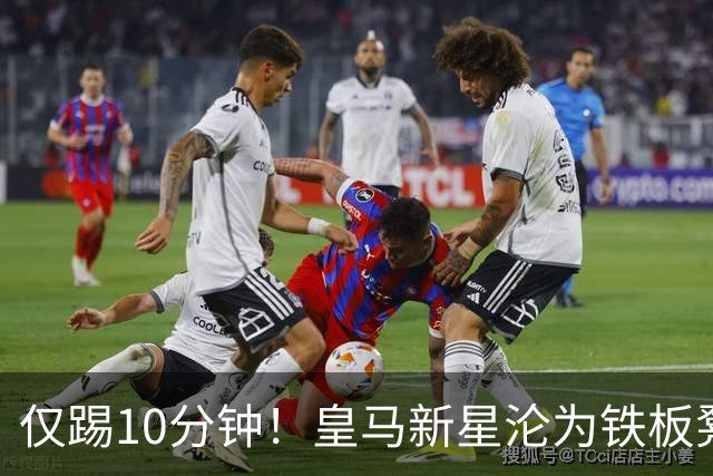 仅踢10分钟！皇马新星沦为铁板凳 心生不满冬窗寻求离队