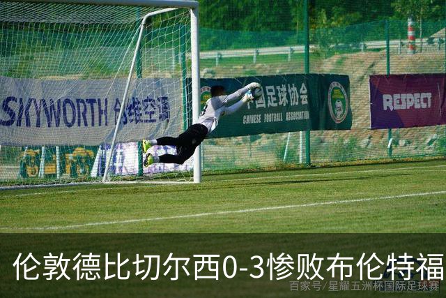 伦敦德比切尔西0-3惨败布伦特福德，控球占优难掩进攻乏力