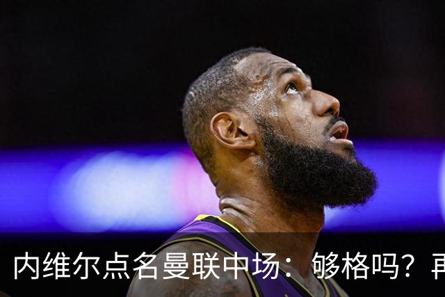 内维尔点名曼联中场：够格吗？再不振作就是煎熬数周