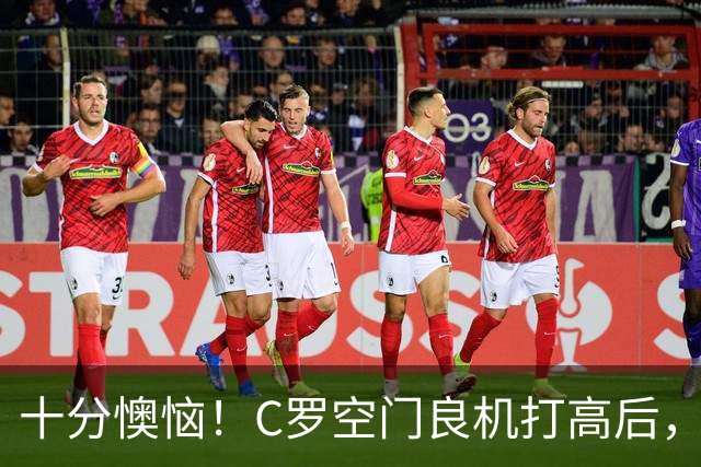 十分懊恼！C罗空门良机打高后，仰天长叹念念有词