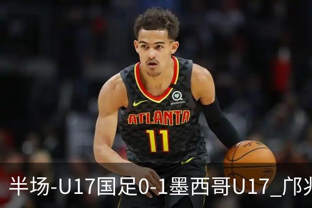 半场-U17国足0-1墨西哥U17 邝兆镭远射造险万项失良机