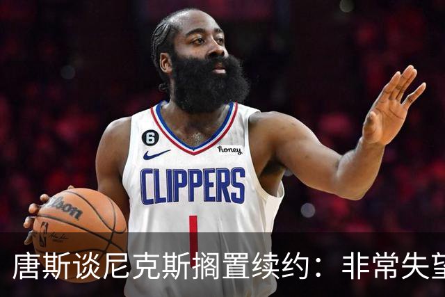 唐斯谈尼克斯搁置续约：非常失望 没想到会走到这个地步