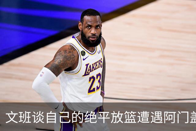 文班谈自己的绝平放篮遭遇阿门盖帽：那个球我应该扣篮的