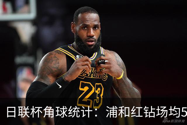 日联杯角球统计：浦和红钻场均5个，富山胜利场均5.6个