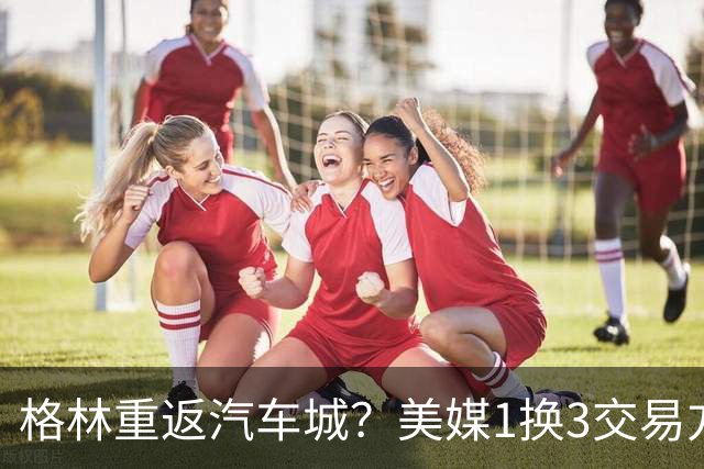 格林重返汽车城？美媒1换3交易方案出炉