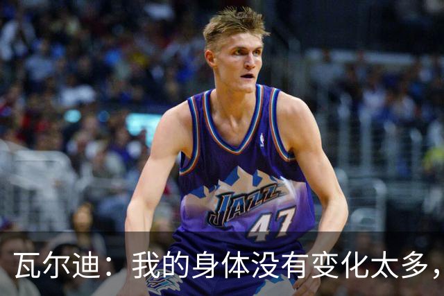 瓦尔迪：我的身体没有变化太多，能靠球商把身体那部分补回来