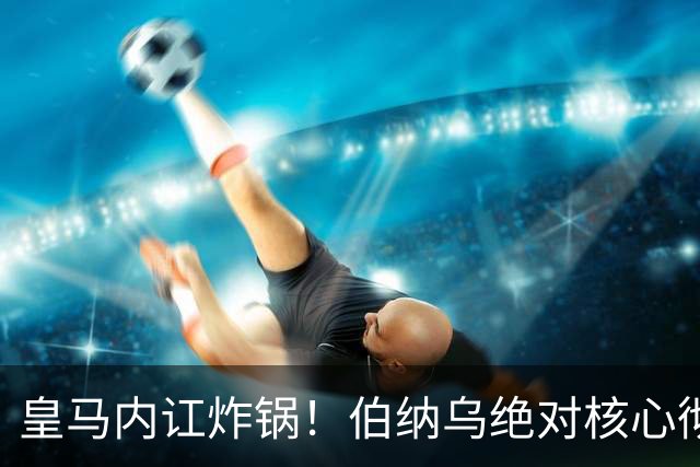 皇马内讧炸锅！伯纳乌绝对核心彻底不满！公开怒怼穆里尼奥