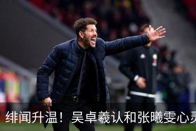绯闻升温！吴卓羲认和张曦雯心灵相通，被爆早已见家长：给我们一点空间