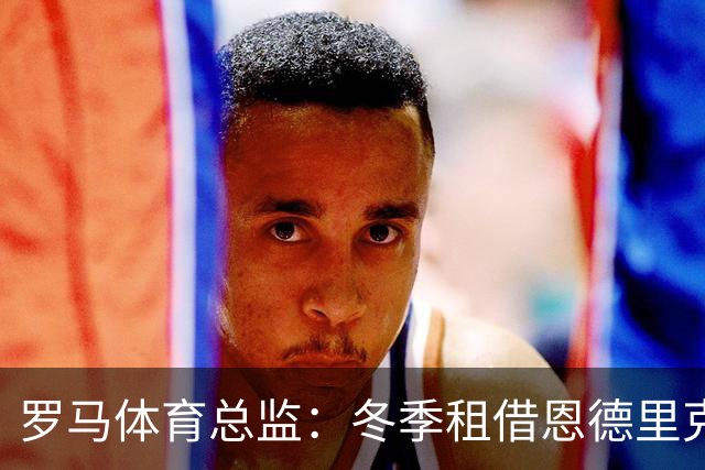罗马体育总监：冬季租借恩德里克？罗马会尝试引援提高球队实力
