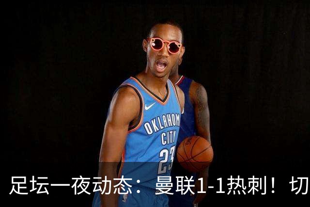 足坛一夜动态：曼联1-1热刺！切尔西5-1 皇马1-0巴萨3-0