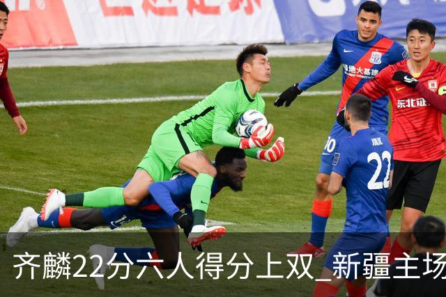 齐麟22分六人得分上双 新疆主场击败天津2连胜